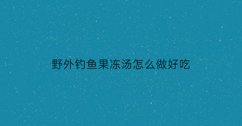 野外钓鱼果冻汤怎么做好吃(果冻钓鱼饵不适合野钓)