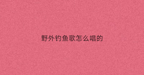 野外钓鱼歌怎么唱的(野外钓鱼歌怎么唱的好听)