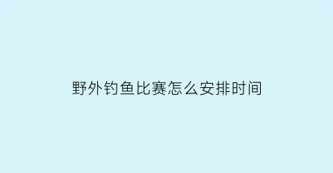 “野外钓鱼比赛怎么安排时间(野外钓鱼)