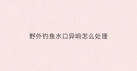 野外钓鱼水口异响怎么处理(野钓有水流怎么钓)