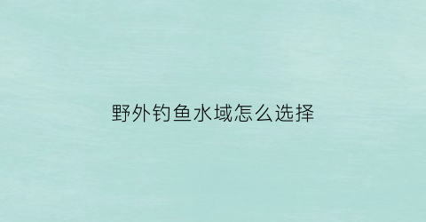 野外钓鱼水域怎么选择(野外钓鱼技巧)