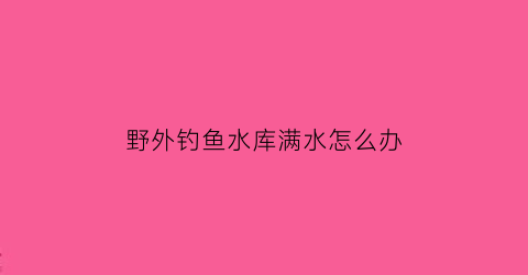 野外钓鱼水库满水怎么办(野外水库钓鱼浮漂调整方法)