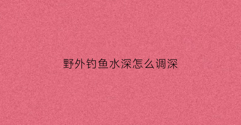 野外钓鱼水深怎么调深(野外如何钓鱼)