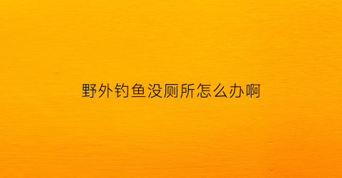 野外钓鱼没厕所怎么办啊(在野外没有鱼竿怎么钓鱼)