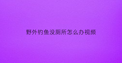 “野外钓鱼没厕所怎么办视频(野外钓鱼合法吗)