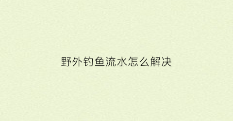 “野外钓鱼流水怎么解决(野外流水河流钓鱼技巧)