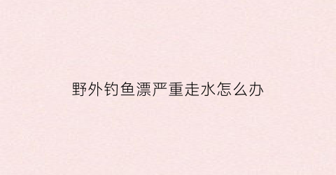 野外钓鱼漂严重走水怎么办(野钓走水漂为什么倾斜)