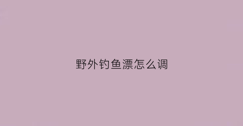 野外钓鱼漂怎么调(野外钓鱼漂怎么调灵敏度高)