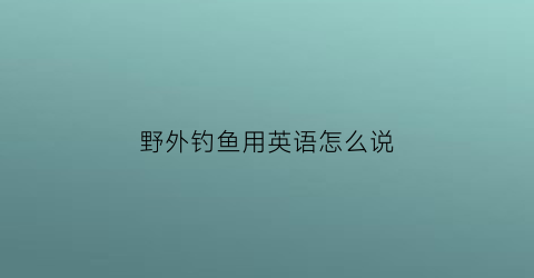 野外钓鱼用英语怎么说(野外钓鱼用英语怎么说呢)