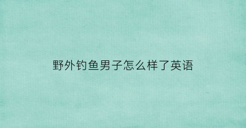 野外钓鱼男子怎么样了英语(野外钓鱼用英语怎么说)