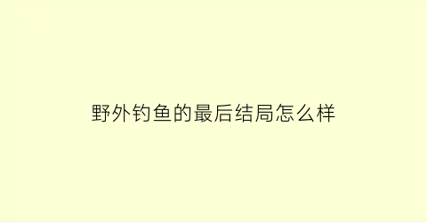野外钓鱼的最后结局怎么样(播放野外钓鱼)