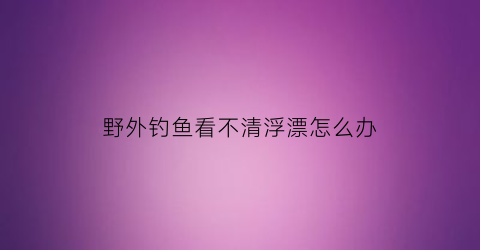 野外钓鱼看不清浮漂怎么办(野外钓鱼)