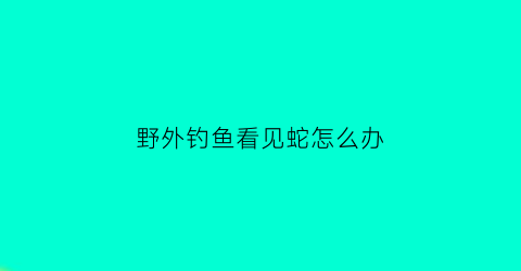 野外钓鱼看见蛇怎么办(钓鱼看到蛇好不好)