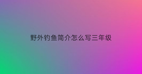 野外钓鱼简介怎么写三年级(野外钓鱼作文)
