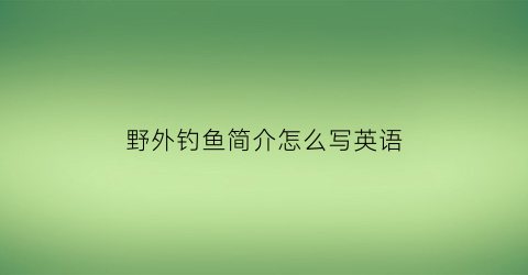 “野外钓鱼简介怎么写英语(钓鱼的英语对话)