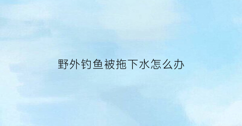野外钓鱼被拖下水怎么办(野外钓鱼被拖下水怎么办视频)