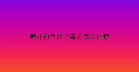 “野外钓鱼遇上毒蛇怎么处理(钓鱼遇到蛇怎么办)