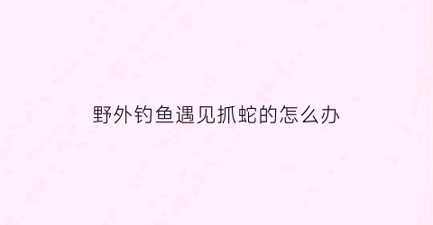 野外钓鱼遇见抓蛇的怎么办(野外钓鱼驱蛇最佳办法)