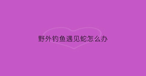野外钓鱼遇见蛇怎么办(钓鱼遇到蛇是好事吗)
