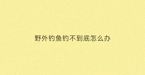 野外钓鱼钓不到底怎么办(野外钓鱼有什么技巧)
