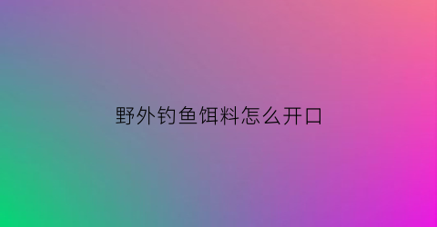 “野外钓鱼饵料怎么开口(野外钓鱼用什么小药好使)