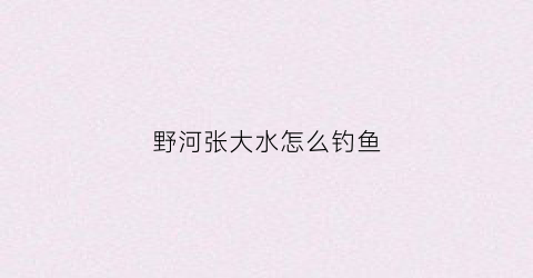 野河张大水怎么钓鱼(野河涨水水浑怎么选钓位)