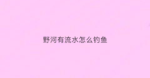 野河有流水怎么钓鱼(野河流水怎么钓鱼调漂)