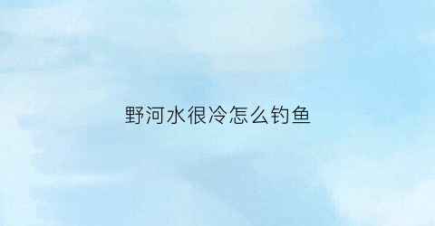 野河水很冷怎么钓鱼(野河水很冷怎么钓鱼最好)