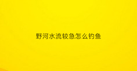 野河水流较急怎么钓鱼(野钓河流水流急怎么办)