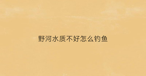 野河水质不好怎么钓鱼(野钓河水浑浊怎么钓)