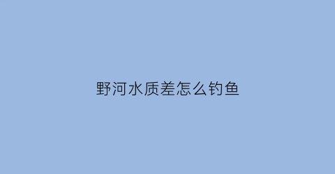 野河水质差怎么钓鱼(野河水浑浊怎么钓鱼)