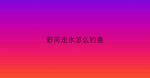 野河走水怎么钓鱼(野河走水怎么钓鱼调漂)