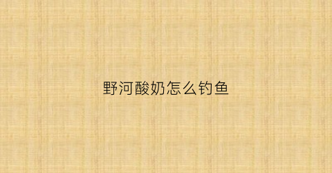 野河酸奶怎么钓鱼(酸奶钓什么鱼好)