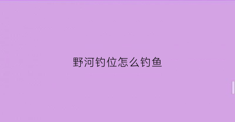野河钓位怎么钓鱼(野河如何选择钓点)