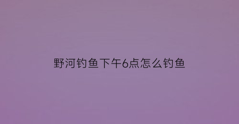 野河钓鱼下午6点怎么钓鱼