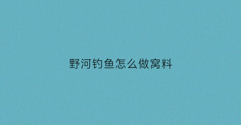 野河钓鱼怎么做窝料(野河钓鱼怎么打窝)