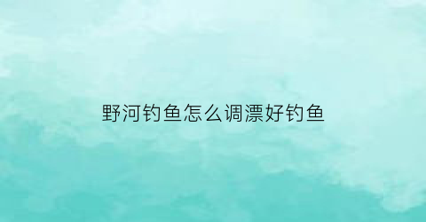 野河钓鱼怎么调漂好钓鱼(野钓河流如何调漂)