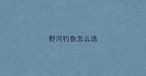 野河钓鱼怎么选(野河钓鱼怎么选钓位最好)