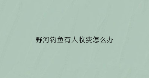 野河钓鱼有人收费怎么办(河里钓鱼收费合理吗)