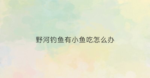 “野河钓鱼有小鱼吃怎么办(野河钓鱼有小鱼吃怎么办啊)