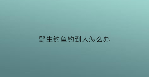 野生钓鱼钓到人怎么办(野生鱼钓回来怎么养)