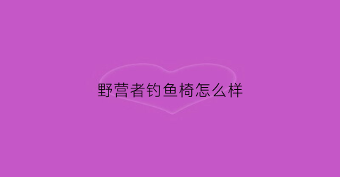 野营者钓鱼椅怎么样(野营者钓鱼椅怎么样啊)