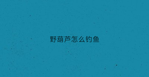 野葫芦怎么钓鱼(野葫芦有什么作用)