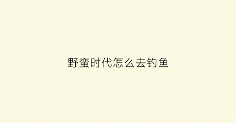 野蛮时代怎么去钓鱼(野蛮时代钓鱼技巧攻略)