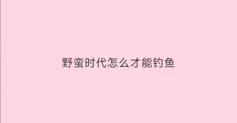 野蛮时代怎么才能钓鱼(野蛮时代如何钓到鲸鱼)