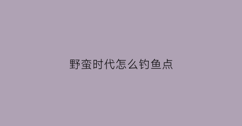 野蛮时代怎么钓鱼点(野蛮时代野怪刷新机制)