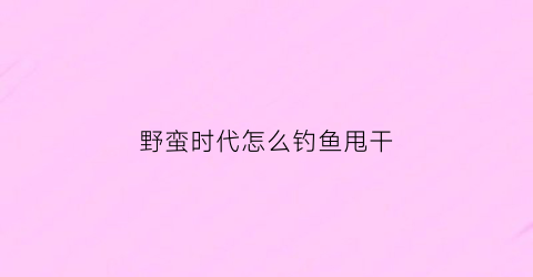 野蛮时代怎么钓鱼甩干(野蛮时代怎么玩)