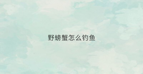 野螃蟹怎么钓鱼(野河螃蟹多怎么钓鱼)