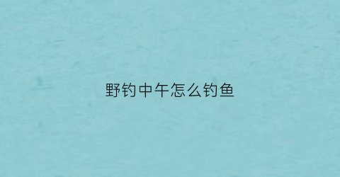 野钓中午怎么钓鱼(野钓中午钓鱼要钓深还是浅)