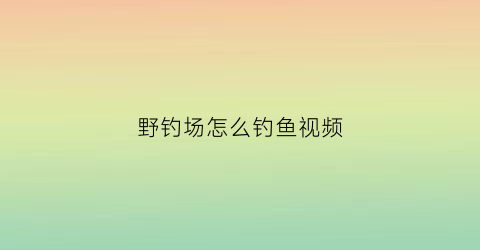 野钓场怎么钓鱼视频(野钓攻略视频教程)